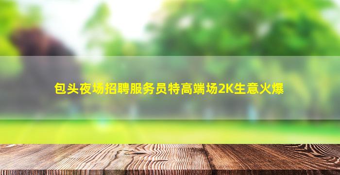 包头夜场招聘服务员特高端场2K生意火爆